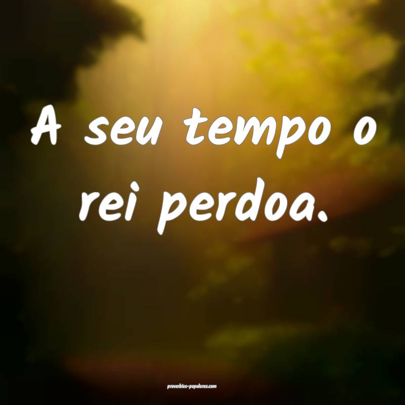 A seu tempo o rei perdoa.
...