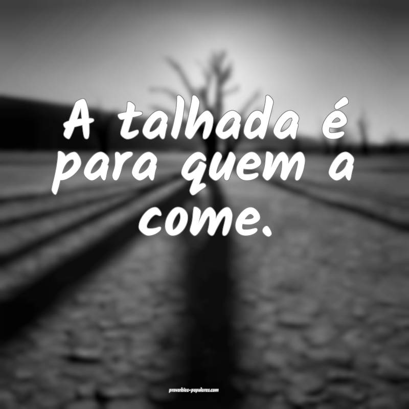 A talhada é para quem a come.
...