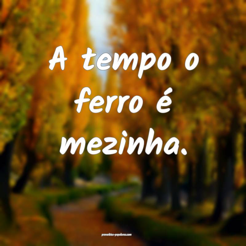A tempo o ferro é mezinha.
...