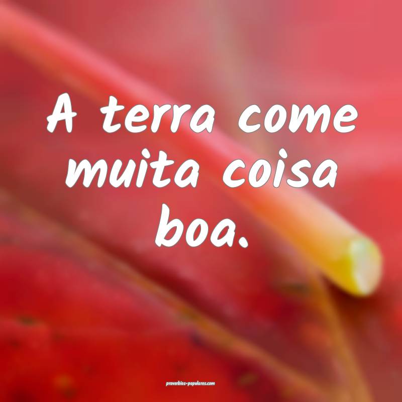 A terra come muita coisa boa.
...