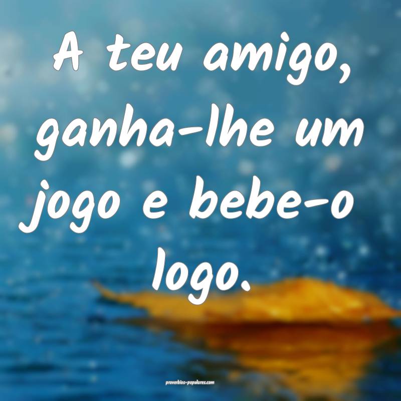 A teu amigo, ganha-lhe um jogo e bebe-o logo.
...