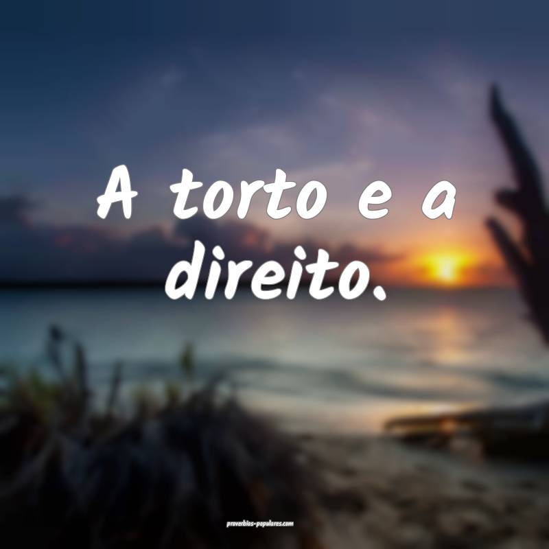 A torto e a direito.
 ...