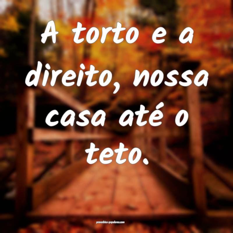 A torto e a direito, nossa casa até o teto.
...