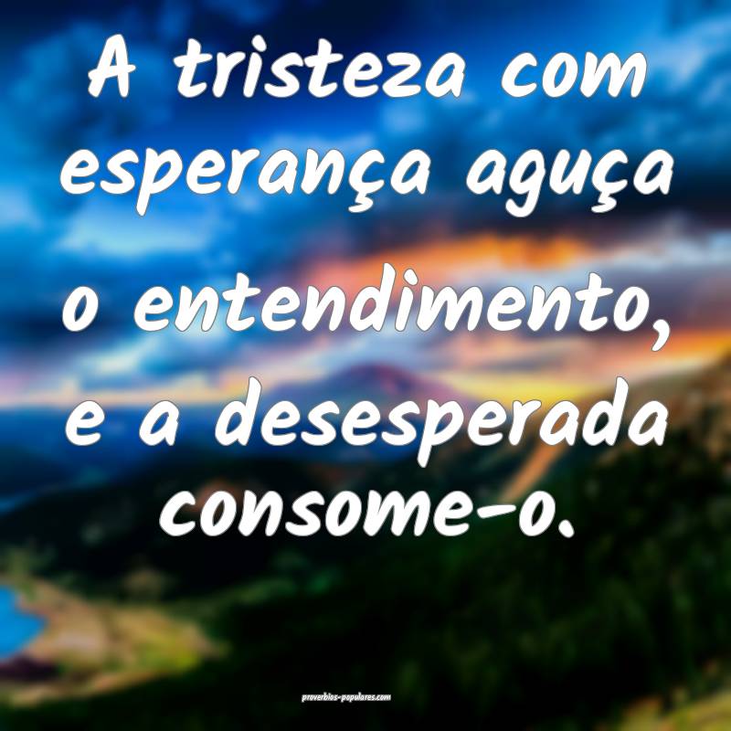 A tristeza com esperança aguça o entendimento, e ...