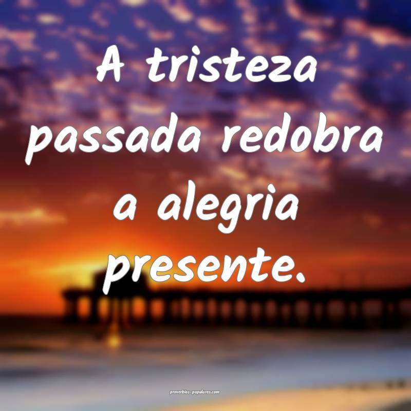 A tristeza passada redobra a alegria presente.
...