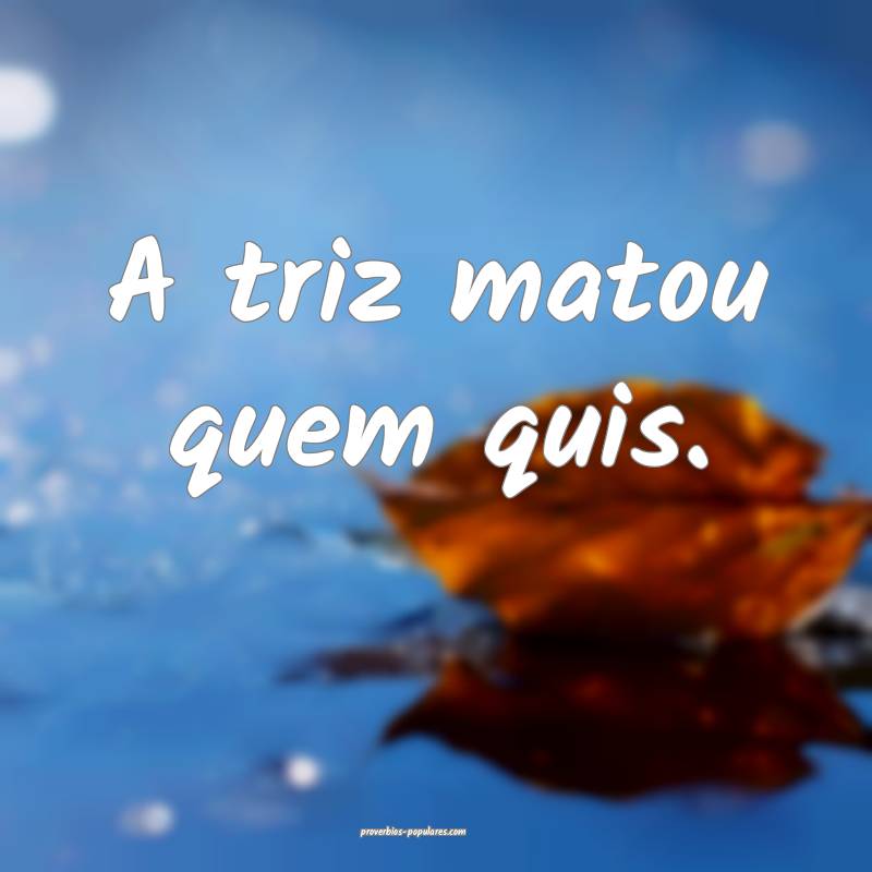 A triz matou quem quis.
 ...