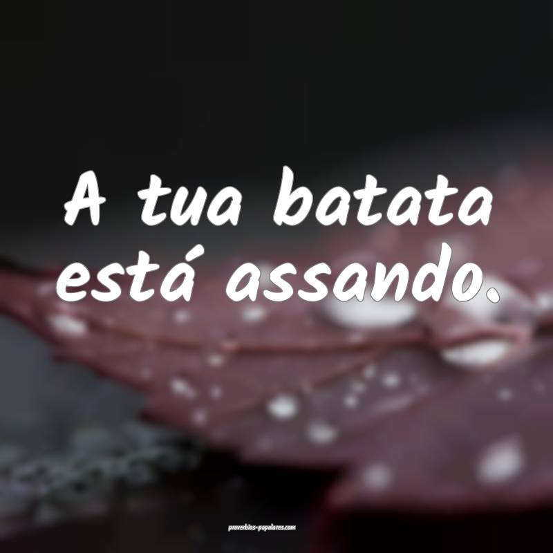 A tua batata está assando.
 ...