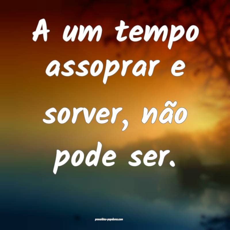 A um tempo assoprar e sorver, não pode ser.
...