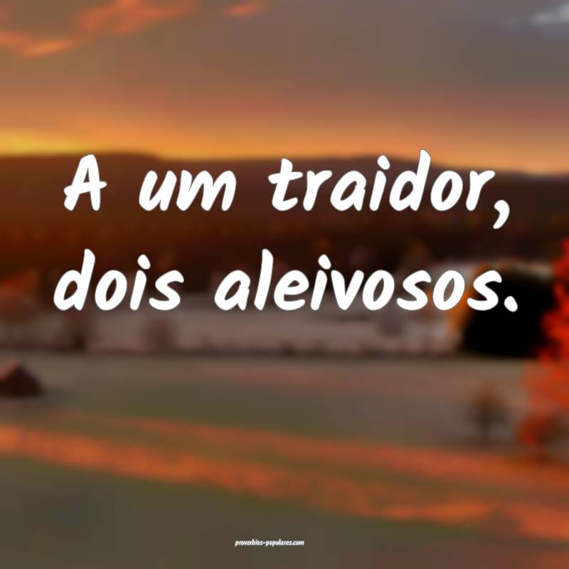 A um traidor, dois aleivosos.
 ...