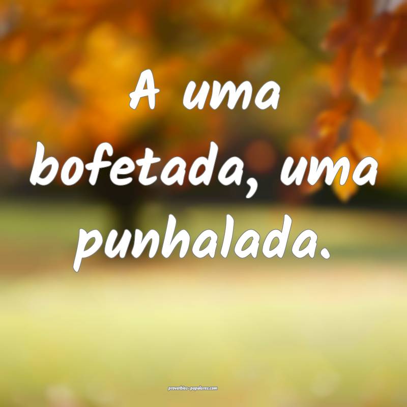 A uma bofetada, uma punhalada.
...
