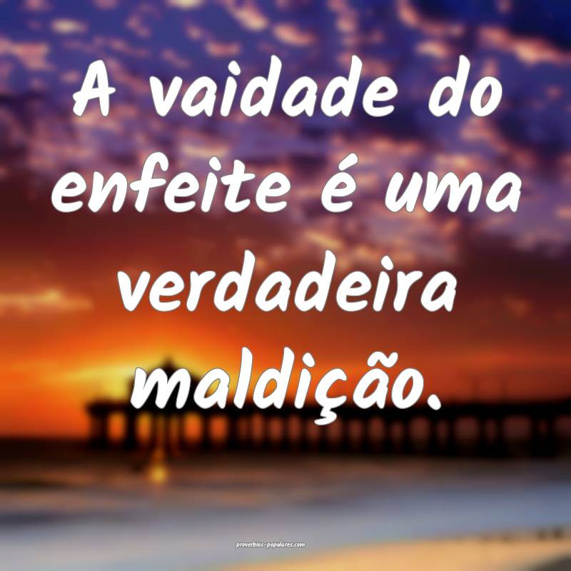 A vaidade do enfeite é uma verdadeira maldição. ...