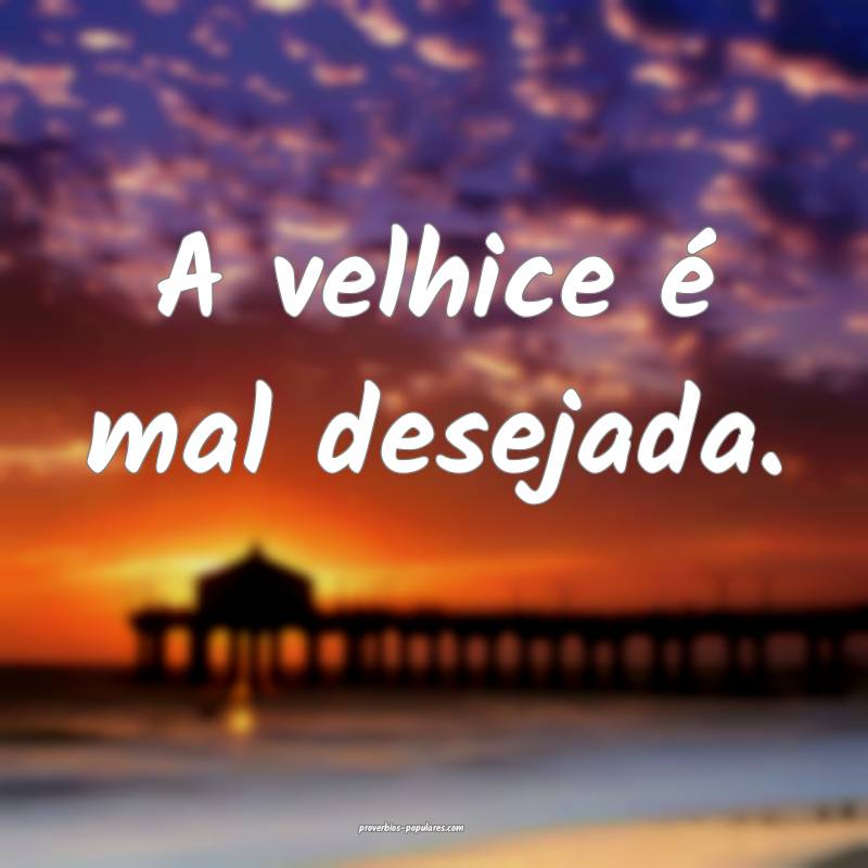 A velhice é mal desejada.
...