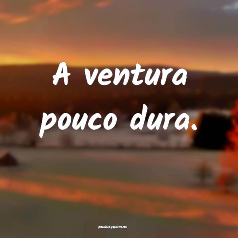 A ventura pouco dura.
...