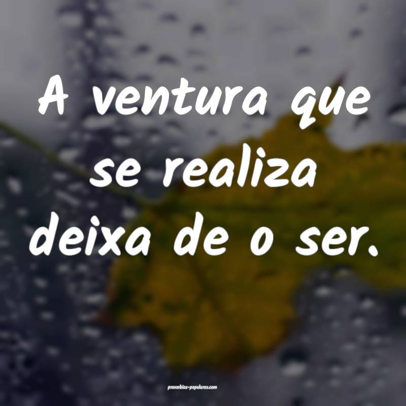 A ventura que se realiza deixa de o ser.
...