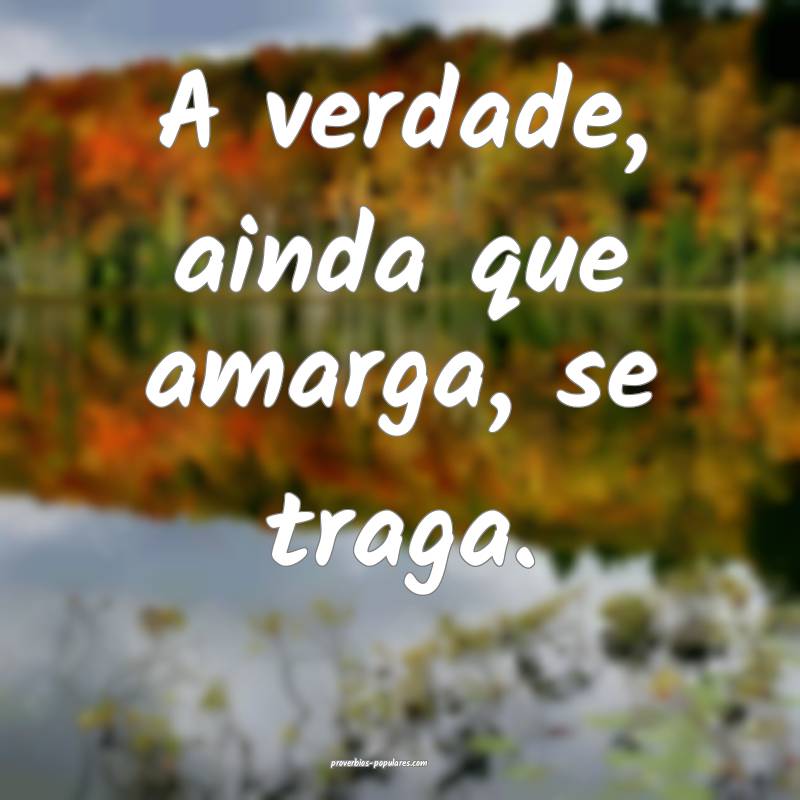 A verdade, ainda que amarga, se traga.
...