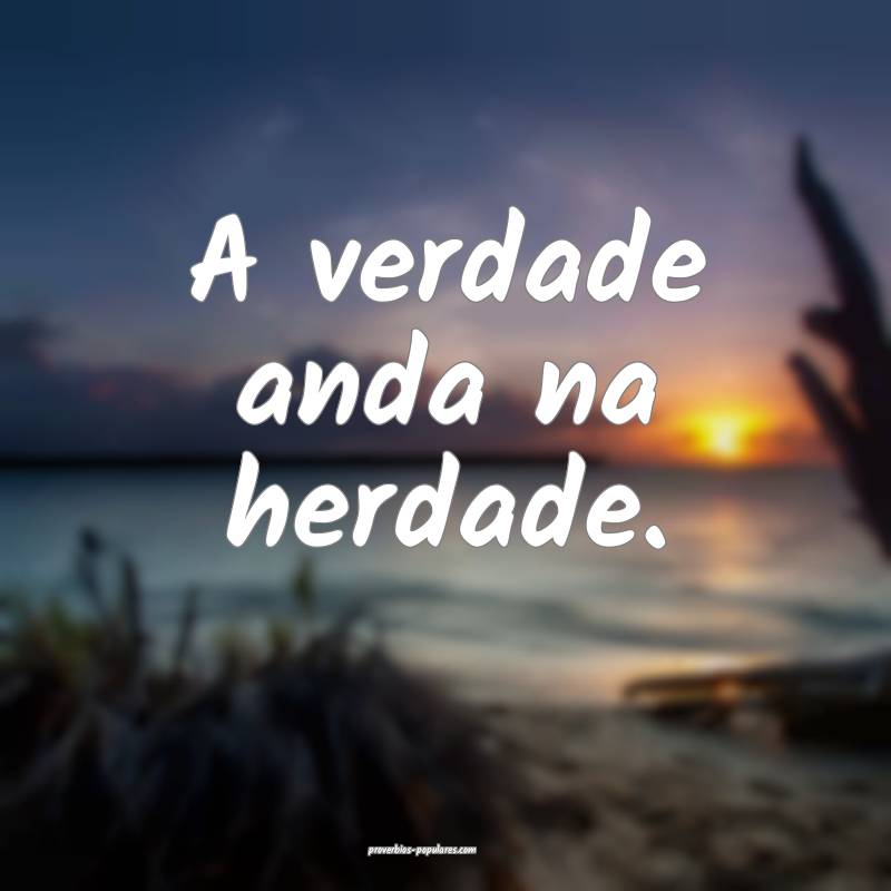 A verdade anda na herdade.
 ...