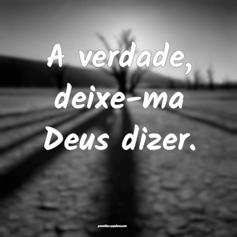 A verdade, deixe-ma Deus dizer.
...