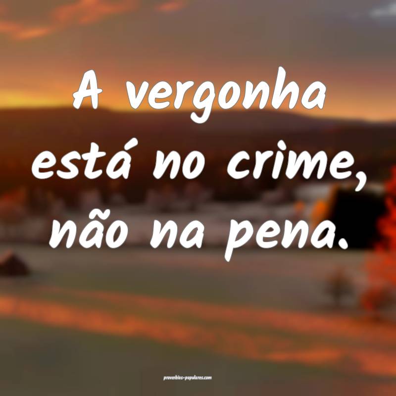 A vergonha está no crime, não na pena.
...