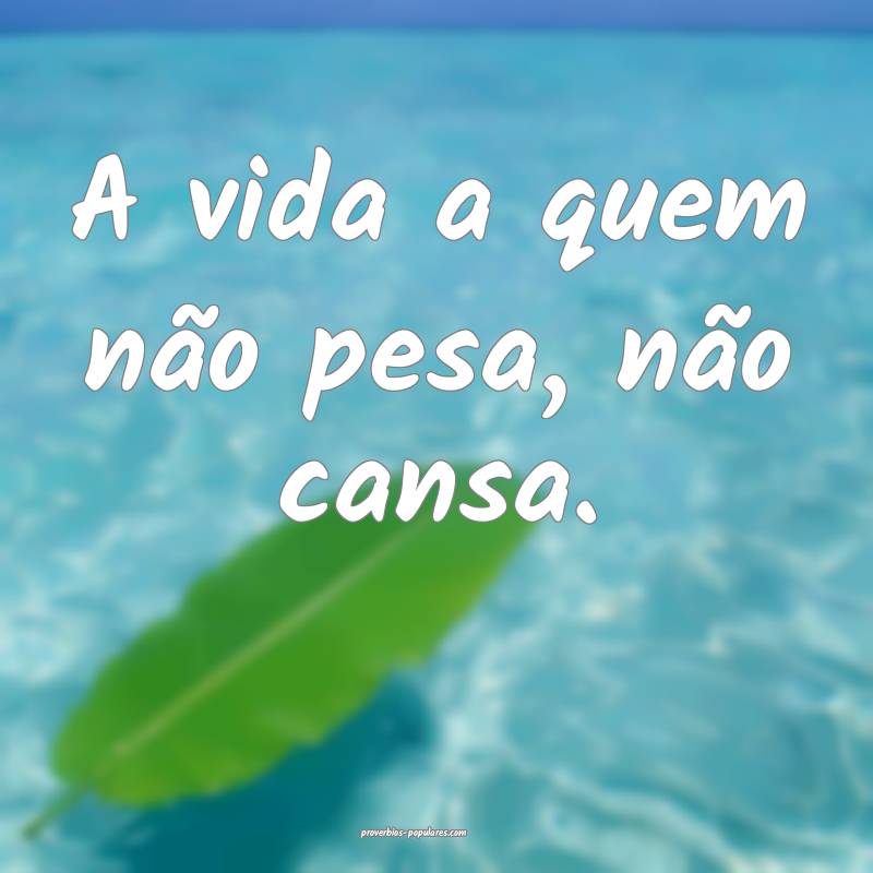 A vida a quem não pesa, não cansa.
...