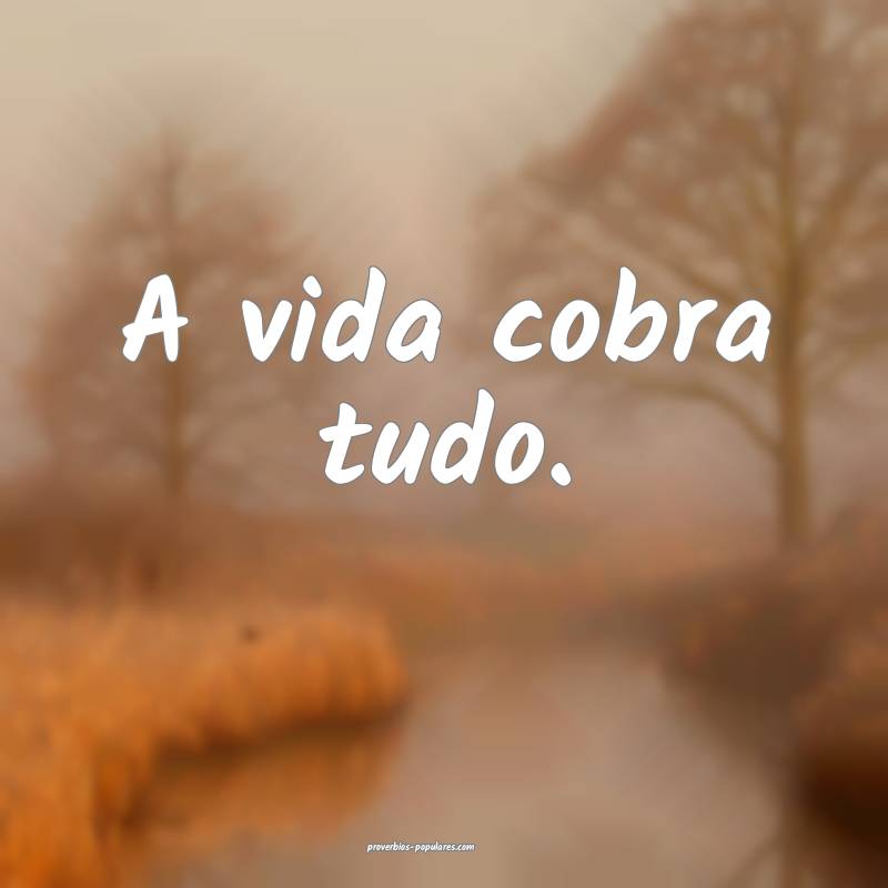 A vida cobra tudo.
...