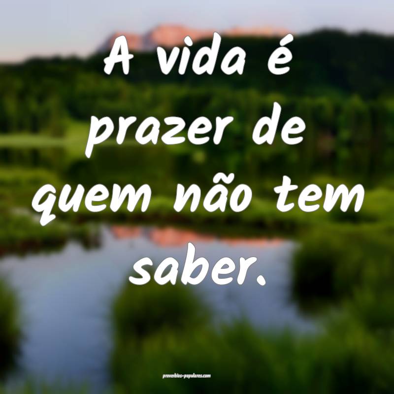 A vida é prazer de quem não tem saber.
...
