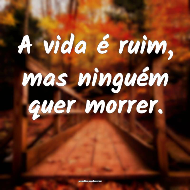A vida é ruim, mas ninguém quer morrer.
...