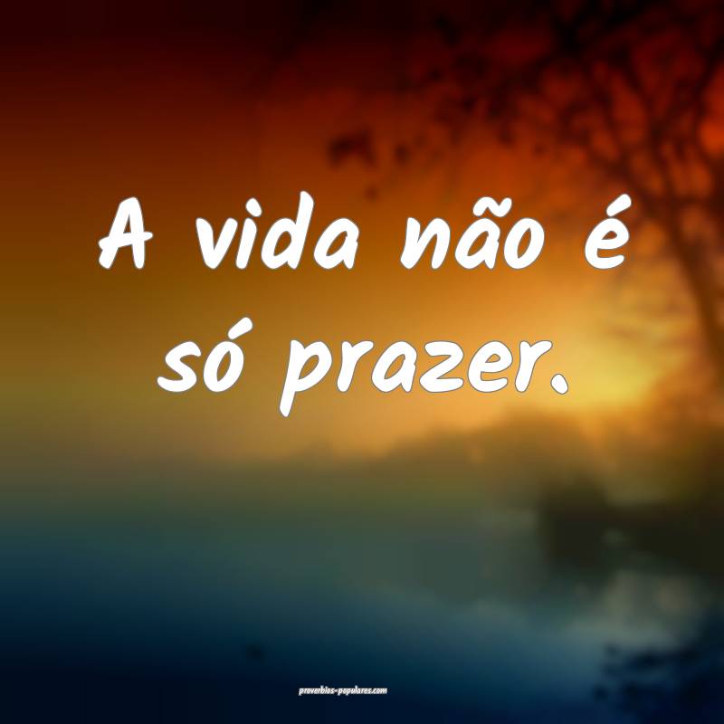 A vida não é só prazer.
...