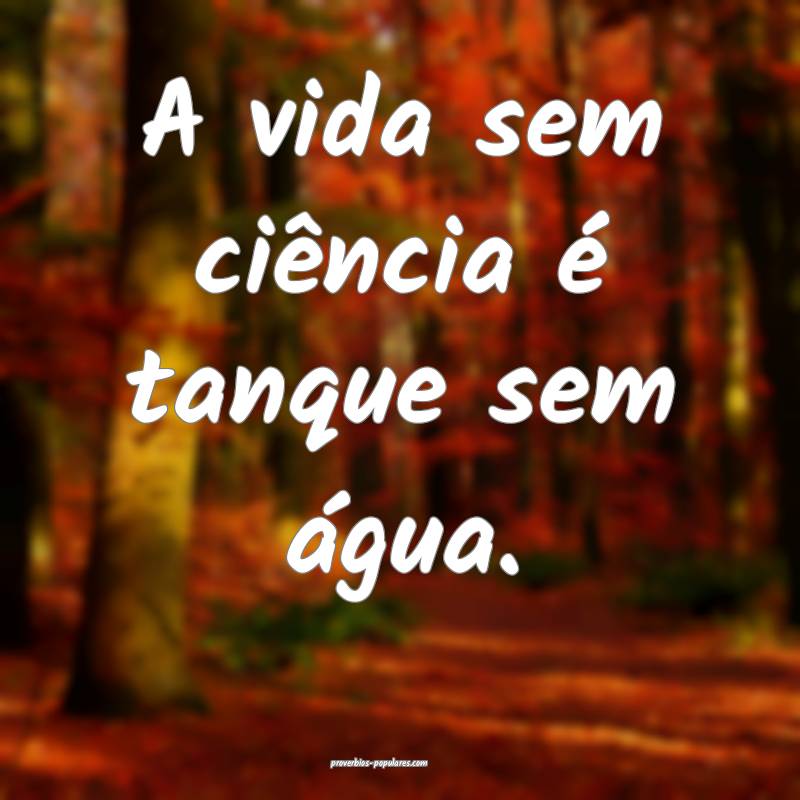 A vida sem ciência é tanque sem água.
...