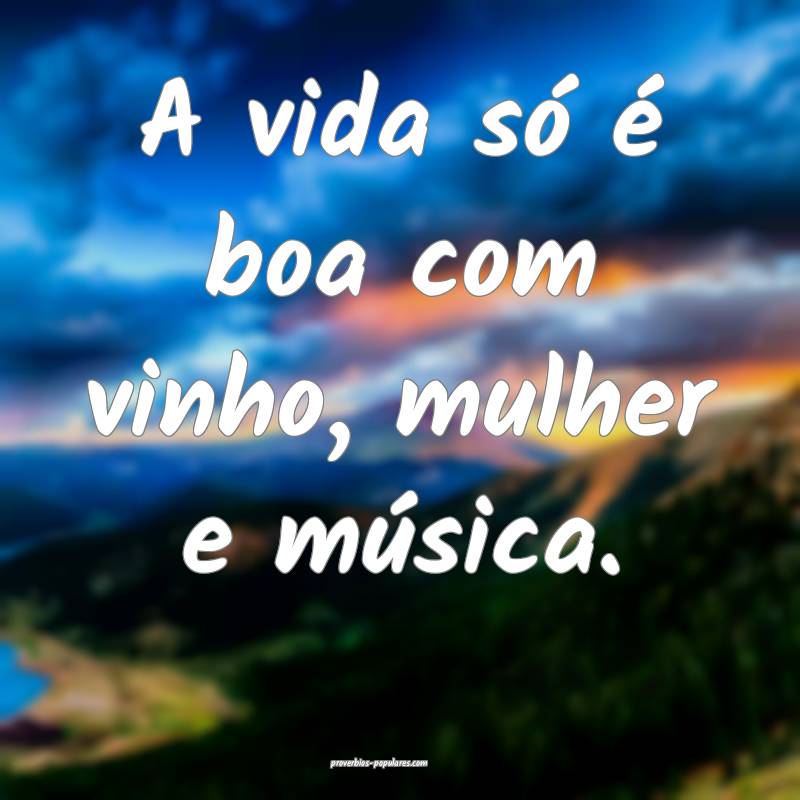 A vida só é boa com vinho, mulher e música.
 ...
