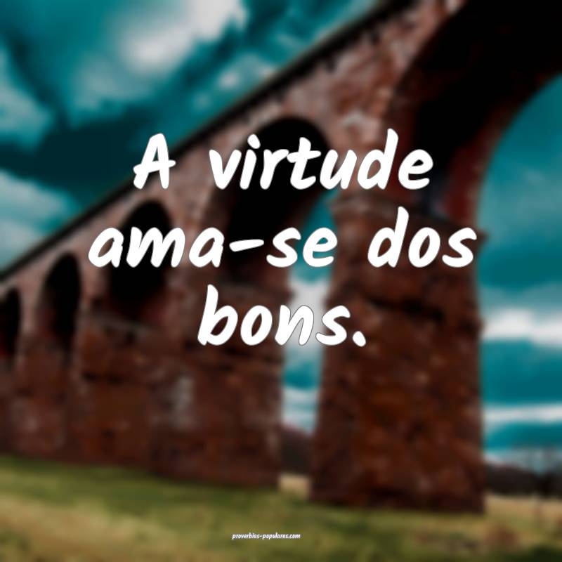 A virtude ama-se dos bons.
...