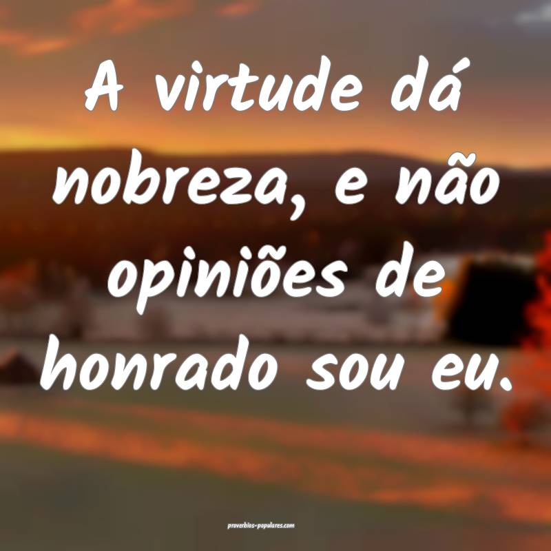 A virtude dá nobreza, e não opiniões de honrado sou eu.
...