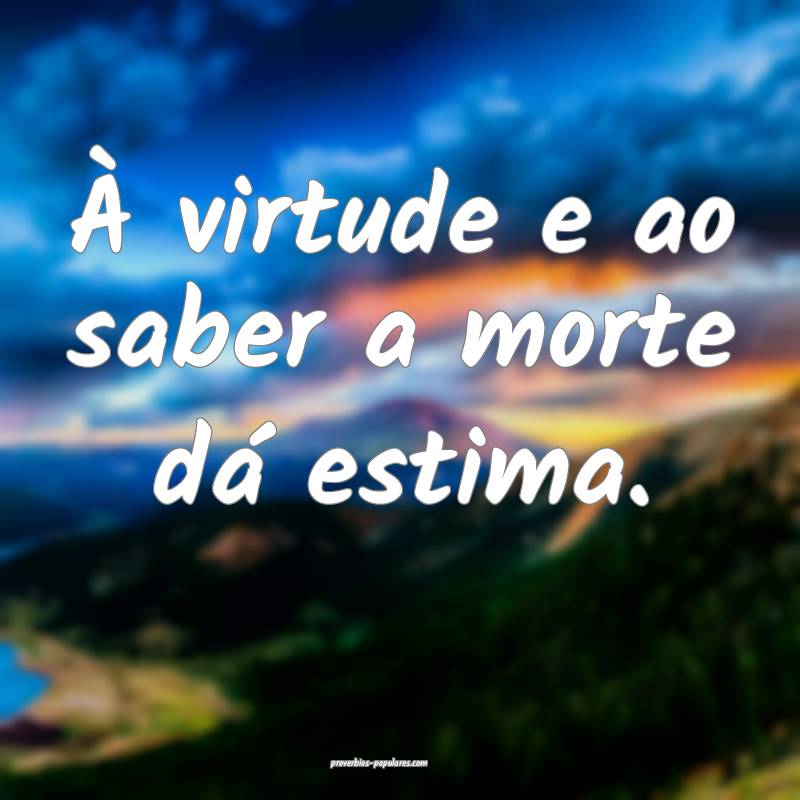 À virtude e ao saber a morte dá estima.
...