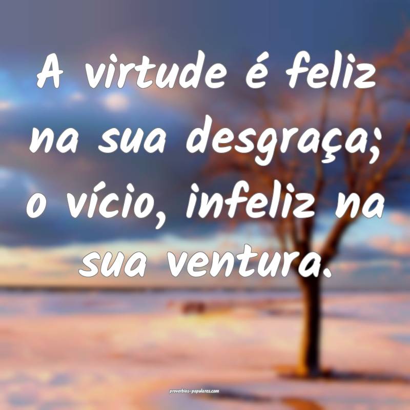 A virtude é feliz na sua desgraça; o vício, infeliz na sua ventura....