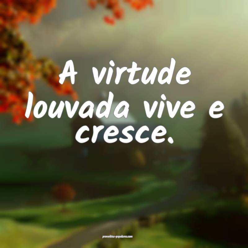 A virtude louvada vive e cresce.
...