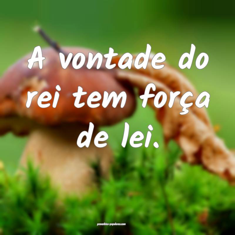 A vontade do rei tem força de lei.
 ...