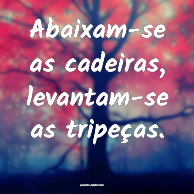 Abaixam-se as cadeiras, levantam-se as tripeças.
...
