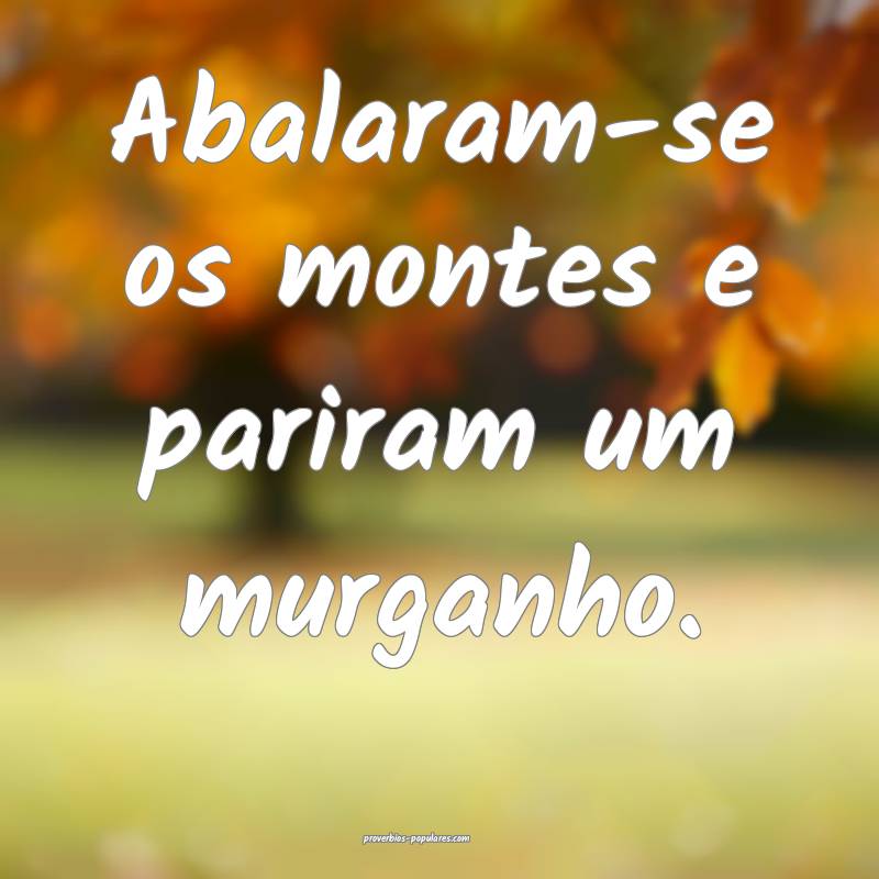 Abalaram-se os montes e pariram um murganho.
 ...