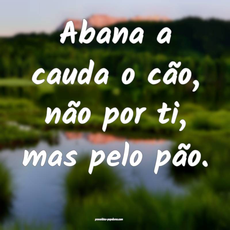 Abana a cauda o cão, não por ti, mas pelo pão.
 ...