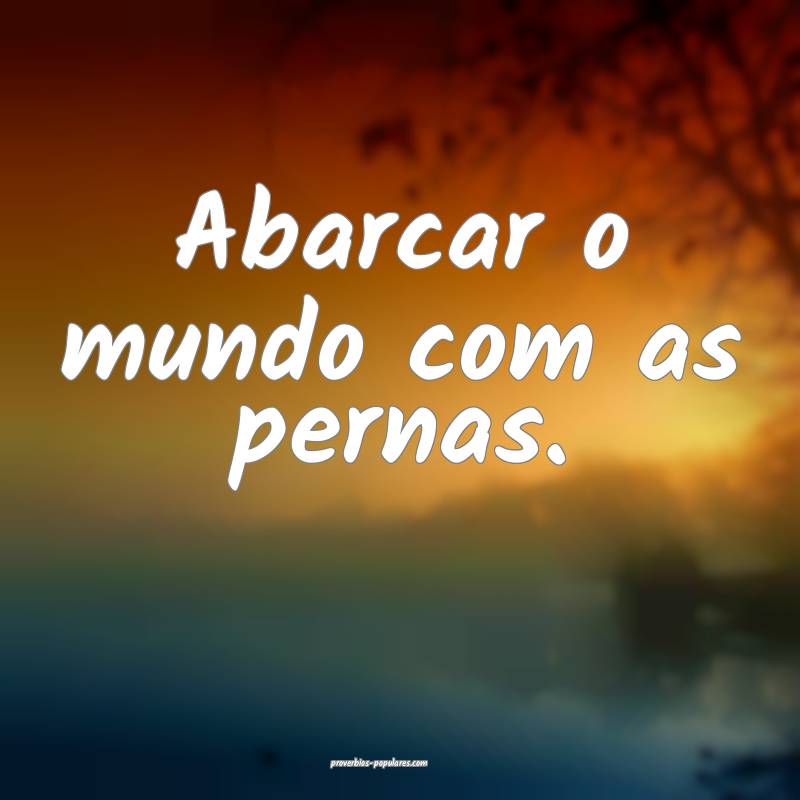 Abarcar o mundo com as pernas.
...