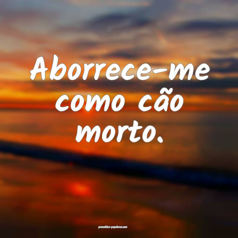 Aborrece-me como cão morto.
 ...