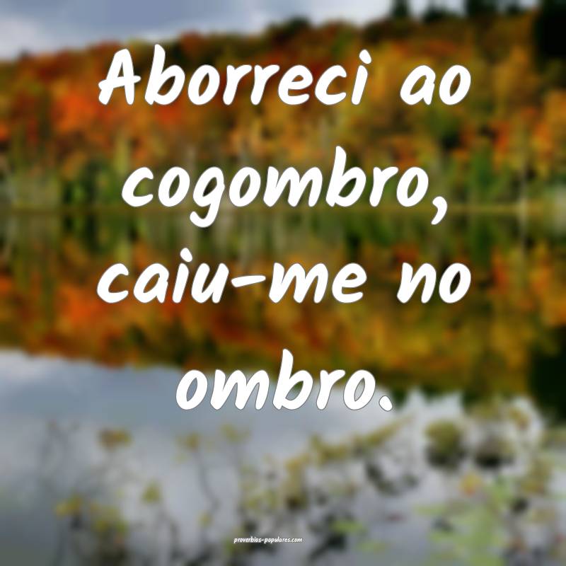 Aborreci ao cogombro, caiu-me no ombro.
 ...