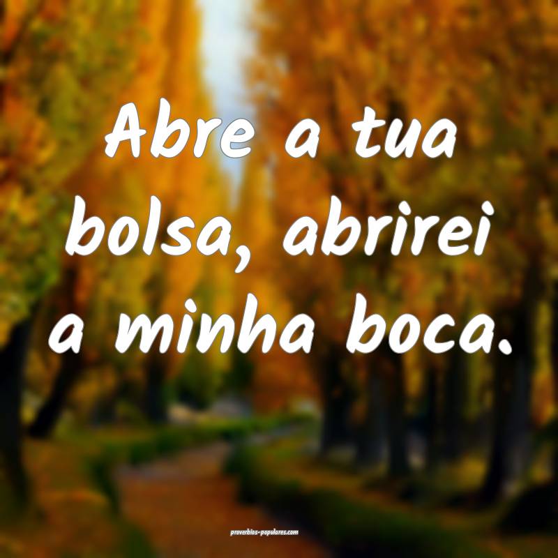 Abre a tua bolsa, abrirei a minha boca.
 ...