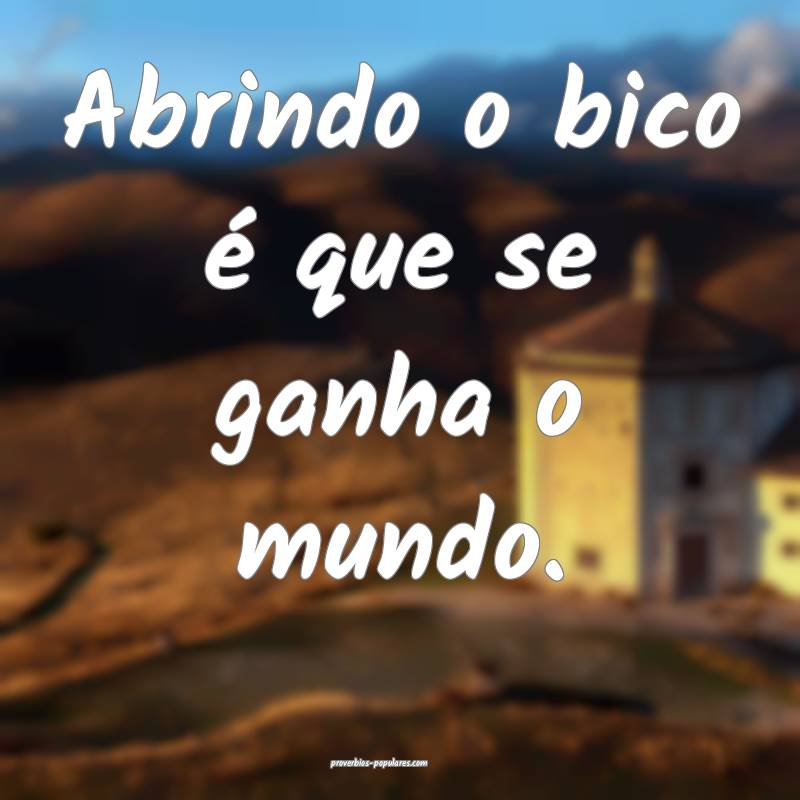 Abrindo o bico é que se ganha o mundo.
 ...