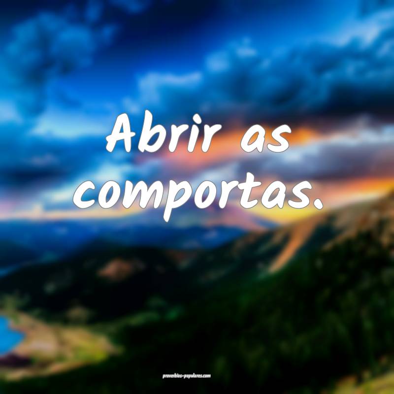 Abrir as comportas.
...
