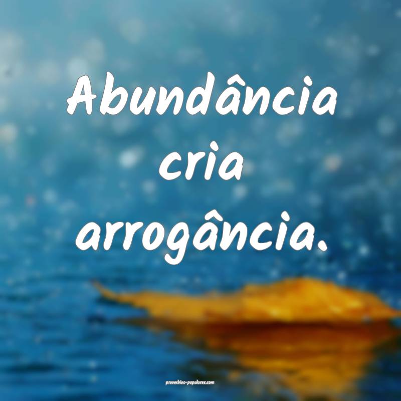 Abundância cria arrogância.
...