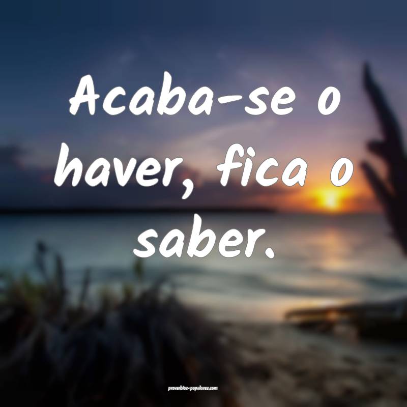Acaba-se o haver, fica o saber.
...