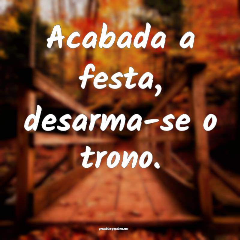 Acabada a festa, desarma-se o trono.
...