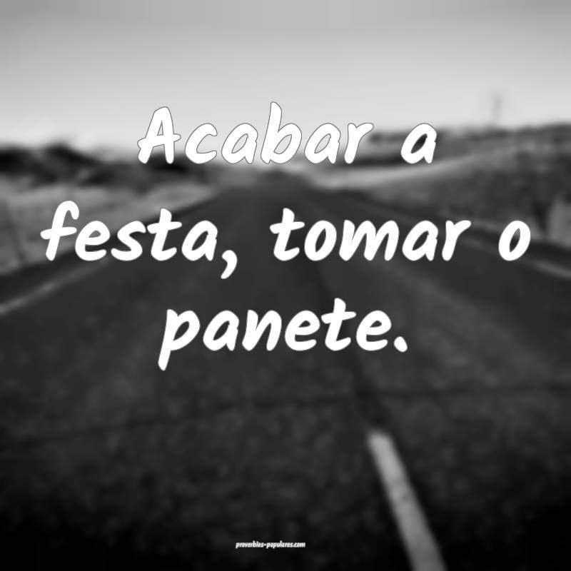Acabar a festa, tomar o panete.
 ...