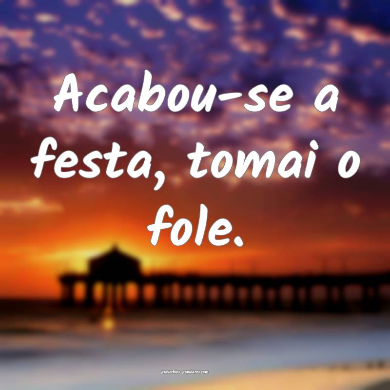 Acabou-se a festa, tomai o fole.
...