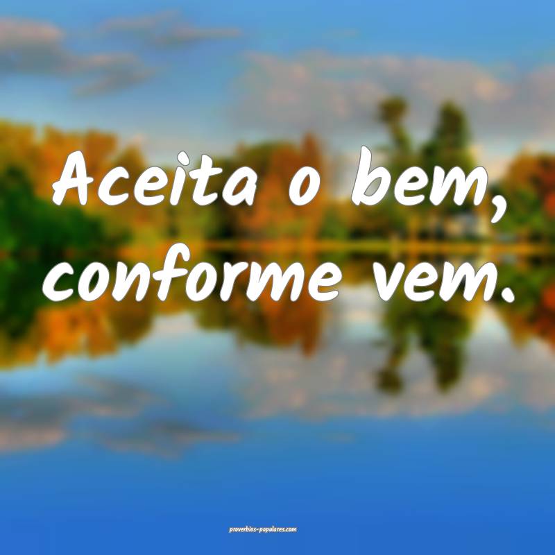Aceita o bem, conforme vem.
...